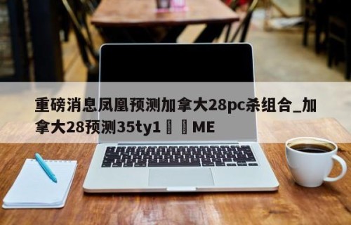 重磅消息凤凰预测加拿大28pc杀组合_加拿大28预测35ty1﻿•ME