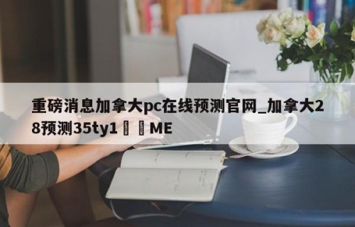 重磅消息加拿大pc在线预测官网_加拿大28预测35ty1﻿•ME