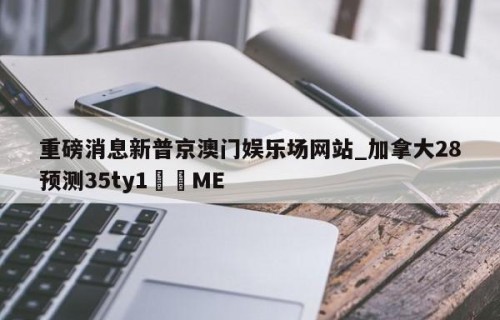 重磅消息新普京澳门娱乐场网站_加拿大28预测35ty1﻿•ME
