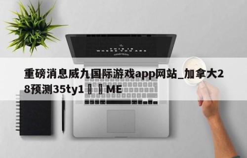 重磅消息威九国际游戏app网站_加拿大28预测35ty1﻿•ME