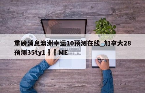 重磅消息澳洲幸运10预测在线_加拿大28预测35ty1﻿•ME