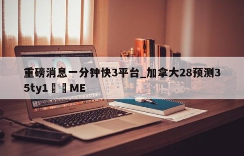 重磅消息一分钟快3平台_加拿大28预测35ty1﻿•ME